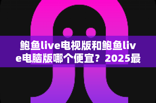 鲍鱼live电视版和鲍鱼live电脑版哪个便宜？2025最新价格对比与省钱选购全攻略