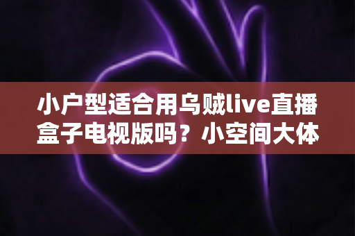 小户型适合用乌贼live直播盒子电视版吗?小空间大体验的深度解析与选购指南 小户型适合用乌贼live直播盒子电视版吗?小空间大体验的深度解析与选购指南