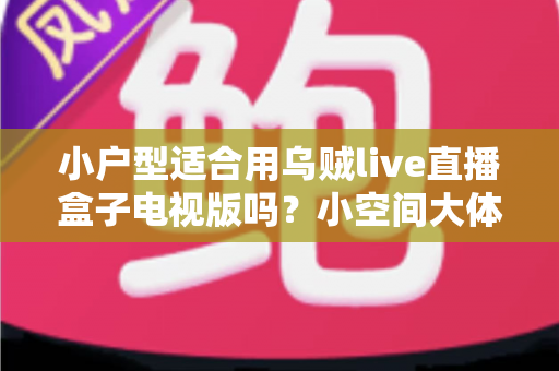 小户型适合用乌贼live直播盒子电视版吗？小空间大体验的深度解析与选购指南