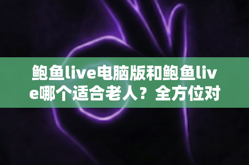 鲍鱼live电脑版和鲍鱼live哪个适合老人？全方位对比分析与实用选择指南