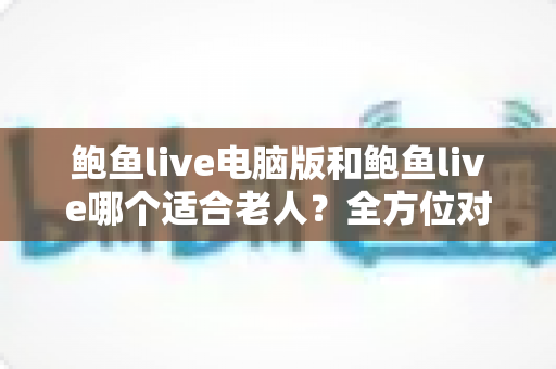 鲍鱼live电脑版和鲍鱼live哪个适合老人？全方位对比分析与实用选择指南