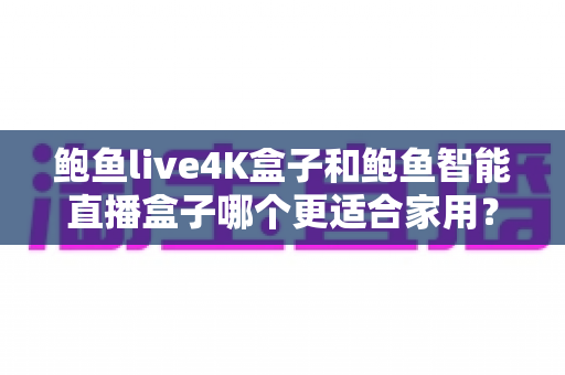 鲍鱼live4K盒子和鲍鱼智能直播盒子哪个更适合家用?家庭影音盒子深度对比与选购避坑指南 鲍鱼live4K盒子和鲍鱼智能直播盒子哪个更适合家用?家庭影音盒子深度对比与选购避坑指南