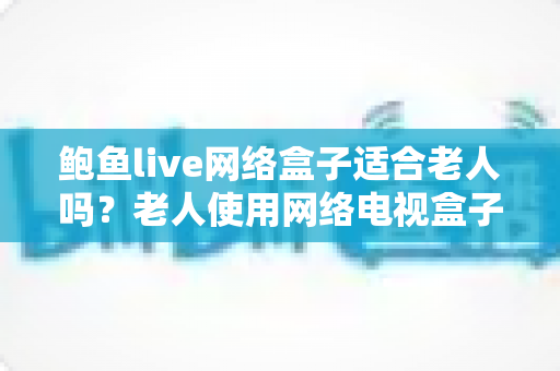 鲍鱼live网络盒子适合老人吗?老人使用网络电视盒子的全面分析与实用指南 鲍鱼live网络盒子适合老人吗?老人使用网络电视盒子的全面分析与实用指南