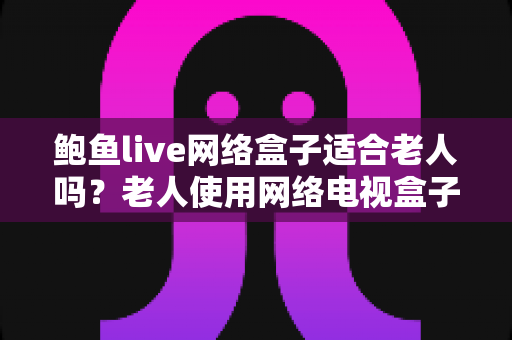 鲍鱼live网络盒子适合老人吗？老人使用网络电视盒子的全面分析与实用指南