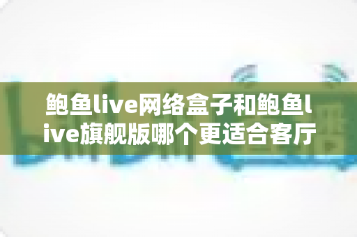 鲍鱼live网络盒子和鲍鱼live旗舰版哪个更适合客厅？2025年家庭观影设备深度选购指南