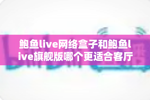 鲍鱼live网络盒子和鲍鱼live旗舰版哪个更适合客厅？2025年家庭观影设备深度选购指南