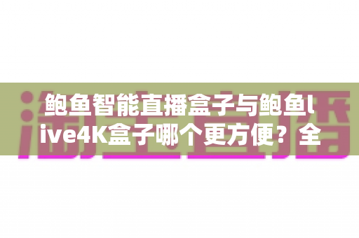 鲍鱼智能直播盒子与鲍鱼live4K盒子哪个更方便？全方位深度对比评测，帮你选对家庭客厅影音中枢