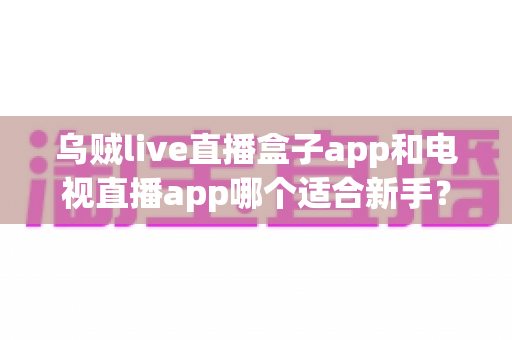 乌贼live直播盒子app和电视直播app哪个适合新手?新手入门首选直播软件全解析 乌贼live直播盒子app和电视直播app哪个适合新手?新手入门首选直播软件全解析