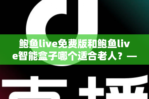 鲍鱼live免费版和鲍鱼live智能盒子哪个适合老人？——手把手帮您为长辈选对观影方案的超全对比指南