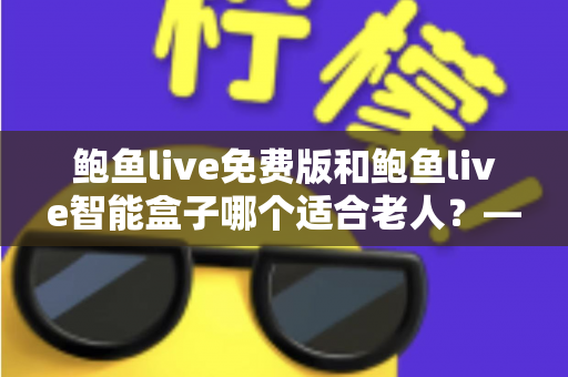 鲍鱼live免费版和鲍鱼live智能盒子哪个适合老人？——手把手帮您为长辈选对观影方案的超全对比指南