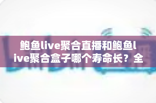 鲍鱼live聚合直播和鲍鱼live聚合盒子哪个寿命长?全面解析两者使用寿命差异与选购保养指南 鲍鱼live聚合直播和鲍鱼live聚合盒子哪个寿命长?全面解析两者使用寿命差异与选购保养指南