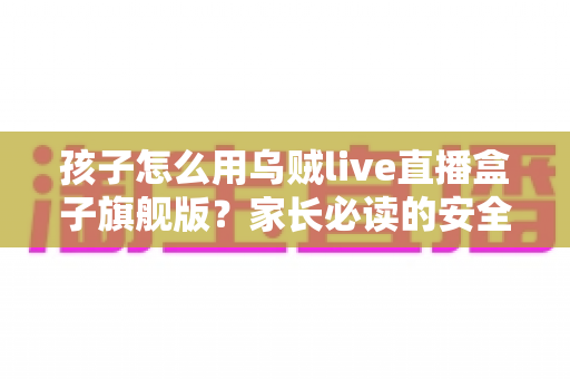 孩子怎么用乌贼live直播盒子旗舰版？家长必读的安全使用全攻略