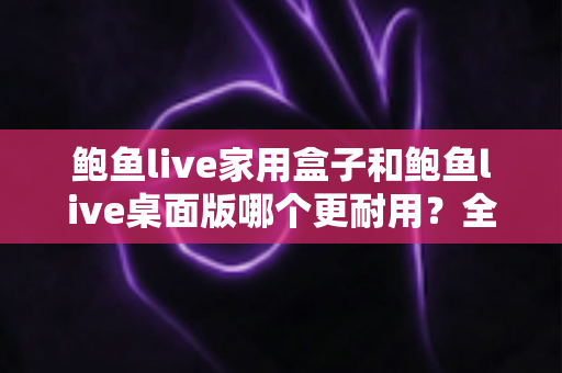 鲍鱼live家用盒子和鲍鱼live桌面版哪个更耐用?全方位耐用性对比与选购建议 鲍鱼live家用盒子和鲍鱼live桌面版哪个更耐用?全方位耐用性对比与选购建议