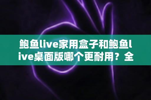 鲍鱼live家用盒子和鲍鱼live桌面版哪个更耐用?全方位耐用性对比与选购建议 鲍鱼live家用盒子和鲍鱼live桌面版哪个更耐用?全方位耐用性对比与选购建议