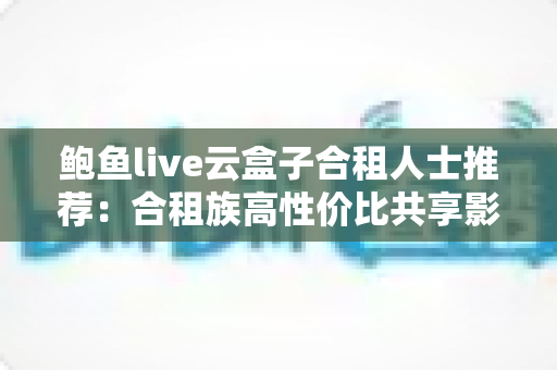鲍鱼live云盒子合租人士推荐：合租族高性价比共享影音娱乐实用指南