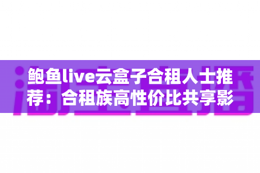 鲍鱼live云盒子合租人士推荐：合租族高性价比共享影音娱乐实用指南