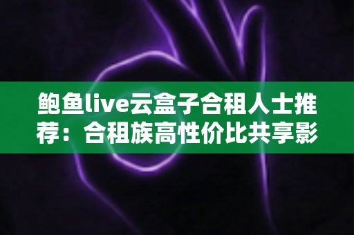 鲍鱼live云盒子合租人士推荐：合租族高性价比共享影音娱乐实用指南