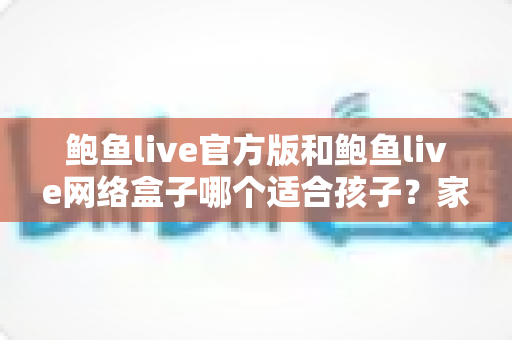 鲍鱼live官方版和鲍鱼live网络盒子哪个适合孩子？家长必读的儿童上网安全指南