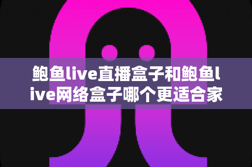 鲍鱼live直播盒子和鲍鱼live网络盒子哪个更适合家用？家用电视盒子全方位对比与选购指南