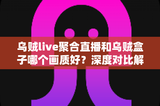 乌贼live聚合直播和乌贼盒子哪个画质好？深度对比解析帮你选出最佳观看方案