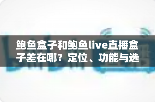 鲍鱼盒子和鲍鱼live直播盒子差在哪？定位、功能与选购差异全解析