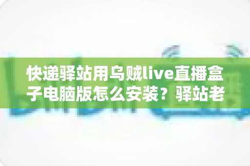 快递驿站用乌贼live直播盒子电脑版怎么安装？驿站老板必看的完整安装教程与运营指南
