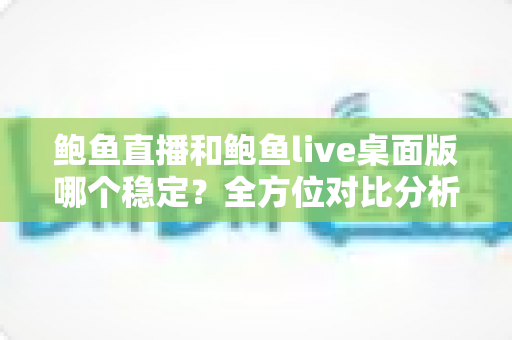 鲍鱼直播和鲍鱼live桌面版哪个稳定?全方位对比分析与使用指南 鲍鱼直播和鲍鱼live桌面版哪个稳定?全方位对比分析与使用指南