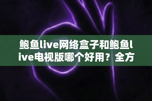 鲍鱼live网络盒子和鲍鱼live电视版哪个好用？全方位深度对比与选购避坑指南