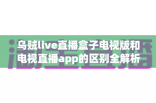 乌贼live直播盒子电视版和电视直播app的区别全解析:一文看懂如何为客厅大屏选对直播方案 乌贼live直播盒子电视版和电视直播app的区别全解析:一文看懂如何为客厅大屏选对直播方案
