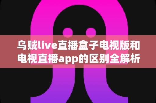 乌贼live直播盒子电视版和电视直播app的区别全解析:一文看懂如何为客厅大屏选对直播方案 乌贼live直播盒子电视版和电视直播app的区别全解析:一文看懂如何为客厅大屏选对直播方案