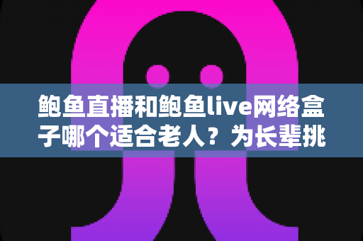 鲍鱼直播和鲍鱼live网络盒子哪个适合老人？为长辈挑选观影方案的实用指南