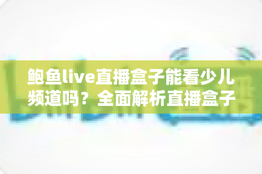 鲍鱼live直播盒子能看少儿频道吗?全面解析直播盒子观看少儿节目的真相、风险与安全指南 鲍鱼live直播盒子能看少儿频道吗?全面解析直播盒子观看少儿节目的真相、风险与安全指南
