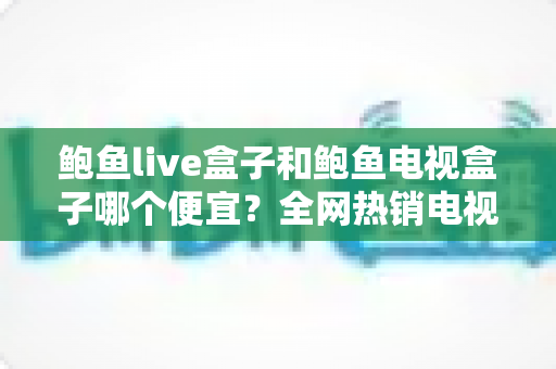 鲍鱼live盒子和鲍鱼电视盒子哪个便宜？全网热销电视盒子价格对比与省钱选购全攻略