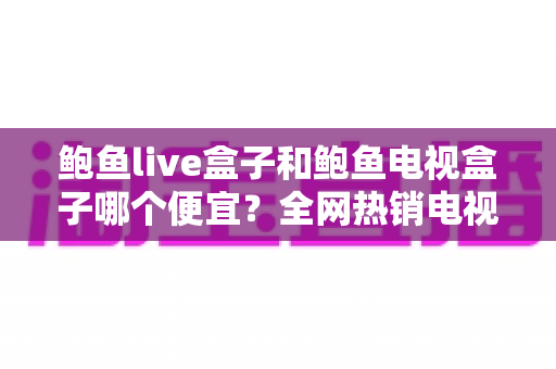 鲍鱼live盒子和鲍鱼电视盒子哪个便宜？全网热销电视盒子价格对比与省钱选购全攻略