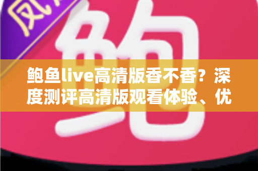 鲍鱼live高清版香不香?深度测评高清版观看体验、优缺点与实用全攻略 鲍鱼live高清版香不香?深度测评高清版观看体验、优缺点与实用全攻略