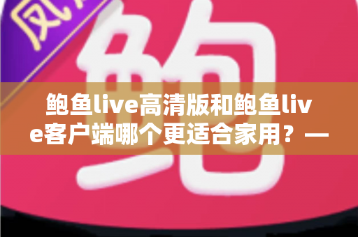 鲍鱼live高清版和鲍鱼live客户端哪个更适合家用？——家庭用户必读的全面对比与选购指南