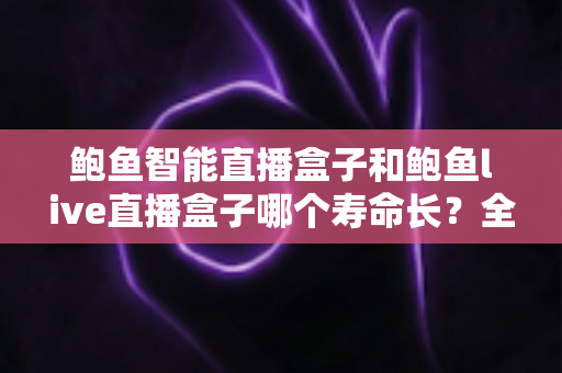 鲍鱼智能直播盒子和鲍鱼live直播盒子哪个寿命长？全网深度对比解析与延长设备寿命实用指南