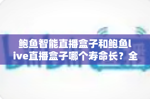 鲍鱼智能直播盒子和鲍鱼live直播盒子哪个寿命长？全网深度对比解析与延长设备寿命实用指南