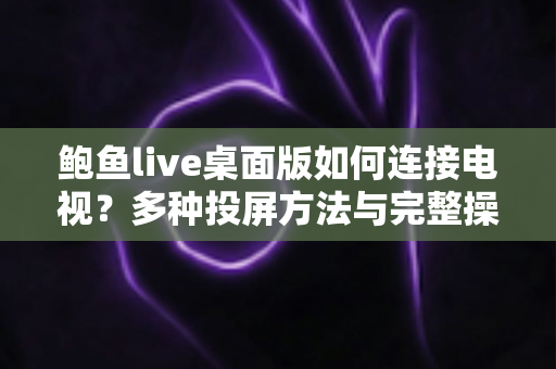 鲍鱼live桌面版如何连接电视?多种投屏方法与完整操作指南全解析 鲍鱼live桌面版如何连接电视?多种投屏方法与完整操作指南全解析