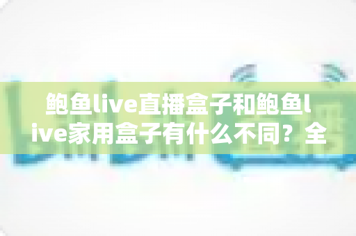 鲍鱼live直播盒子和鲍鱼live家用盒子有什么不同?全面解析两款盒子的核心差异与选购指南 鲍鱼live直播盒子和鲍鱼live家用盒子有什么不同?全面解析两款盒子的核心差异与选购指南