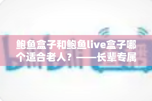 鲍鱼盒子和鲍鱼live盒子哪个适合老人?——长辈专属电视盒子选购全攻略 鲍鱼盒子和鲍鱼live盒子哪个适合老人?——长辈专属电视盒子选购全攻略