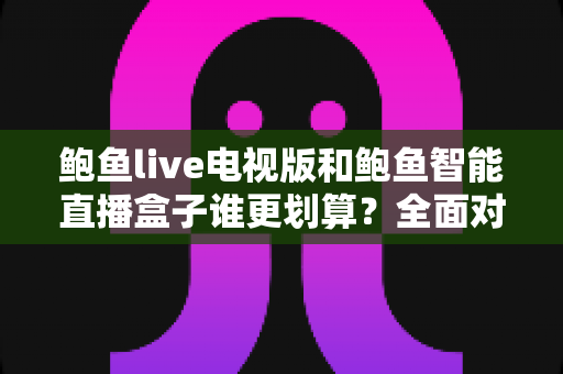 鲍鱼live电视版和鲍鱼智能直播盒子谁更划算？全面对比帮你选对不选贵