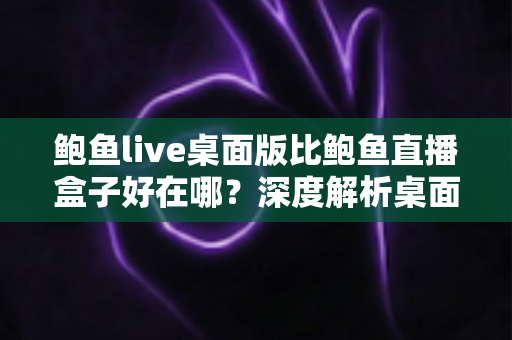 鲍鱼live桌面版比鲍鱼直播盒子好在哪？深度解析桌面客户端的核心竞争力
