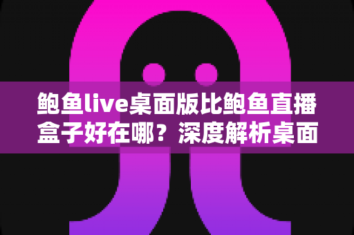 鲍鱼live桌面版比鲍鱼直播盒子好在哪？深度解析桌面客户端的核心竞争力