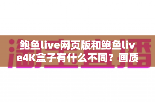 鲍鱼live网页版和鲍鱼live4K盒子有什么不同?画质、体验、价格全方位深度对比与选购指南 鲍鱼live网页版和鲍鱼live4K盒子有什么不同?画质、体验、价格全方位深度对比与选购指南