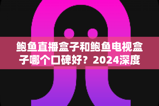 鲍鱼直播盒子和鲍鱼电视盒子哪个口碑好?2024深度对比测评与避坑选购指南全解析 鲍鱼直播盒子和鲍鱼电视盒子哪个口碑好?2024深度对比测评与避坑选购指南全解析