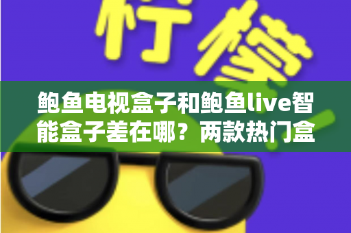 鲍鱼电视盒子和鲍鱼live智能盒子差在哪？两款热门盒子全方位对比与选购指南