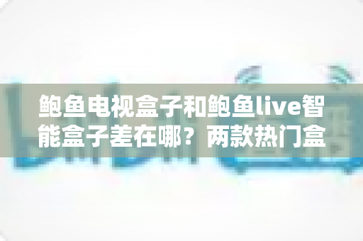 鲍鱼电视盒子和鲍鱼live智能盒子差在哪？两款热门盒子全方位对比与选购指南