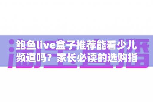 鲍鱼live盒子推荐能看少儿频道吗?家长必读的选购指南与深度解析 鲍鱼live盒子推荐能看少儿频道吗?家长必读的选购指南与深度解析