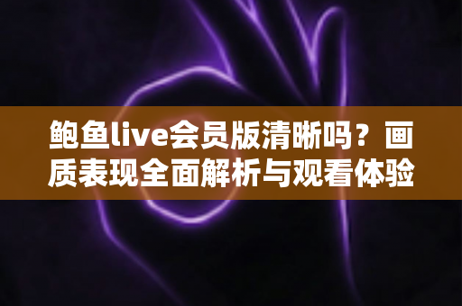 鲍鱼live会员版清晰吗?画质表现全面解析与观看体验优化指南 鲍鱼live会员版清晰吗?画质表现全面解析与观看体验优化指南